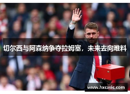 切尔西与阿森纳争夺拉姆塞，未来去向难料
