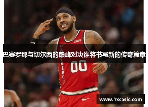 巴赛罗那与切尔西的巅峰对决谁将书写新的传奇篇章