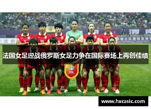 法国女足迎战俄罗斯女足力争在国际赛场上再创佳绩