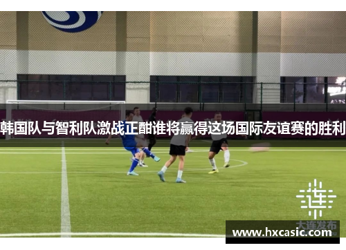 韩国队与智利队激战正酣谁将赢得这场国际友谊赛的胜利