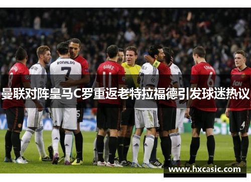 曼联对阵皇马C罗重返老特拉福德引发球迷热议
